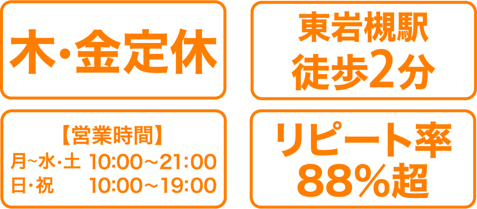 年中無休 東岩槻駅徒歩2分 【営業時間】月～水・土 10:00～21:00 日・祝 10:00～19:00 リピート率88%超