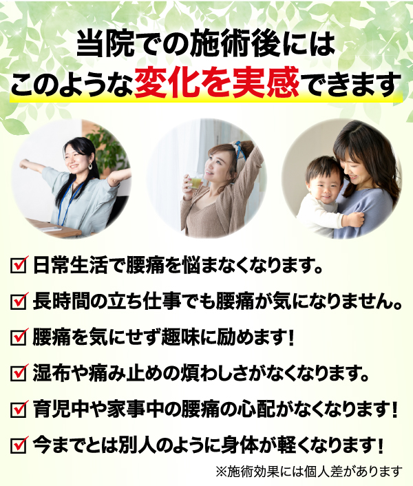 当院での施術後にはこのような変化を実感できます 日常生活で腰痛を悩まなくなります。 長時間の立ち仕事でも腰痛が気になりません。 腰痛を気にせず趣味に励めます！ 湿布や痛み止めの煩わしさがなくなります。 育児中や家事中の腰痛の心配がなくなります！ 今までとは別人のように身体が軽くなります！
