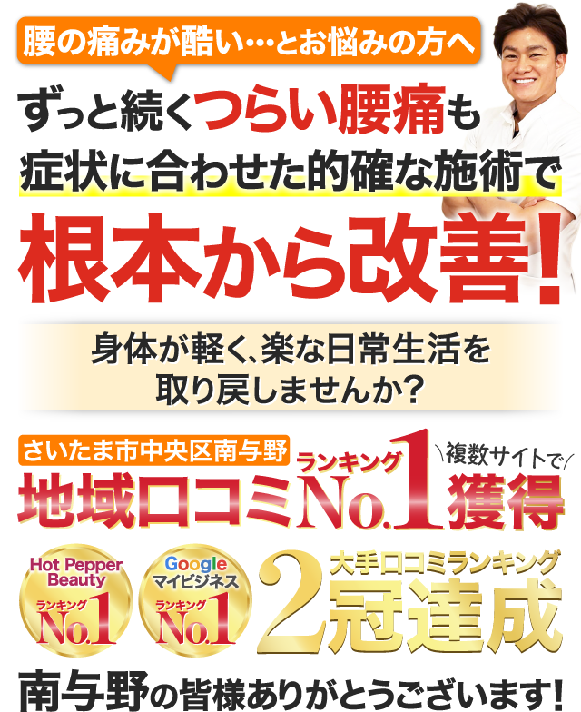 腰の痛みが酷い・・・とお悩みの方へ ずっと続くつらい腰痛も症状に合わせた的確な施術で根本から改善！ 身体が軽く、楽な日常生活を
                  取り戻しませんか？ さいたま市中央区南与野地域口コミランキング複数サイトでNo.1獲得 大手口コミランキング2冠達成 南与野の皆様ありがとうございます！