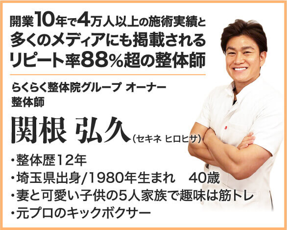 開業10年で4万人以上の施術実績と多くのメディアにも掲載されるリピート率88%超の整体師 らくらく整体院グループ オーナー 整体師 関根 弘久 ・整体歴12年 ・埼玉県出身/1980年生まれ　40歳 ・妻と可愛い子供の5人家族で趣味は筋トレ ・元プロのキックボクサー