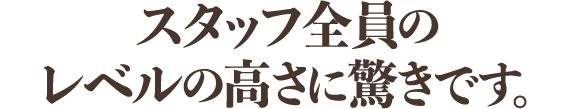 スタッフ全員のレベルの高さに驚きです。