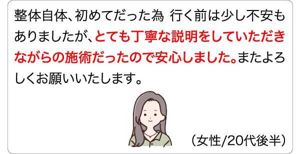 整体自体、初めてだった為 行く前は少し不安もありましたが、とても丁寧な説明をしていただきながらの施術だったので安心しました。またよろしくお願いいたします。 (女性/20代後半)