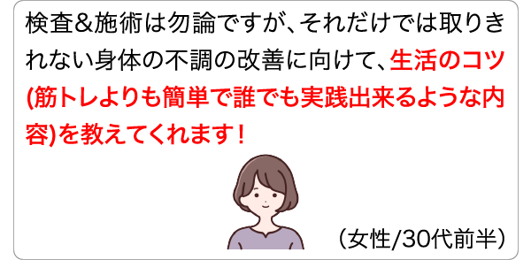検査&施術は勿論ですが、それだけでは取りきれない身体の不調の改善に向けて、生活のコツ(筋トレよりも簡単で誰でも実践出来るような内容)を教えてくれます！ (女性/30代前半)