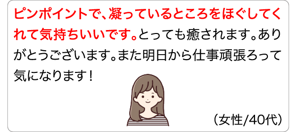 ピンポイントで、凝っているところをほぐしてくれて気持ちいいです。とっても癒されます。ありがとうございます。また明日から仕事頑張ろって気になります！ (女性/40代)