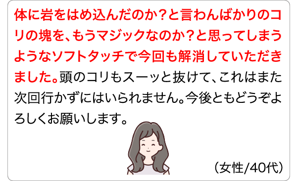 体に岩をはめ込んだのか？と言わんばかりのコリの塊を、もうマジックなのか？と思ってしまうようなソフトタッチで今回も解消していただきました。頭のコリもスーッと抜けて、これはまた次回行かずにはいられません。今後ともどうぞよろしくお願いします。 (女性/40代)