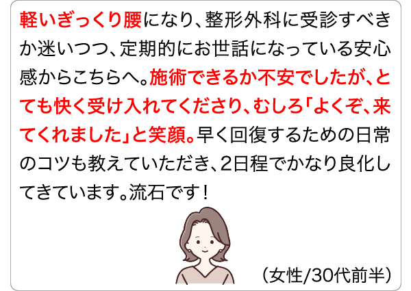 軽いぎっくり腰になり、整形外科に受診すべきか迷いつつ、定期的にお世話になっている安心感からこちらへ。施術できるか不安でしたが、とても快く受け入れてくださり、むしろ「よくぞ、来てくれました」と笑顔。早く回復するための日常のコツも教えていただき、2日程でかなり良化してきています。流石です！ (女性/30代前半)