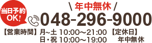 当日予約OK！ 年中無休 048-296-9000 【営業時間】月〜土 10:00～21:00 日・祝 10:00～19:00 【定休日】なし