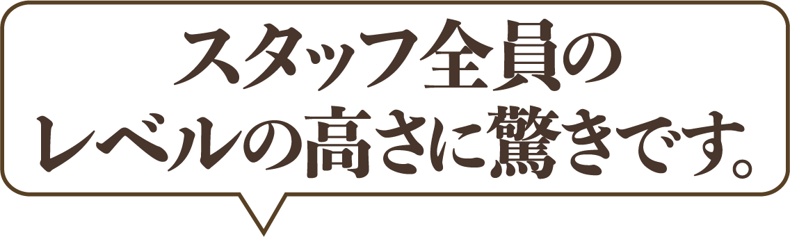 スタッフ全員のレベルの高さに驚きです。