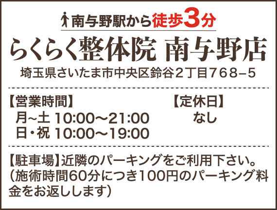 南与野駅から徒歩3分 らくらく整体院南与野店 埼玉県さいたま市中央区鈴谷2丁目768−5 【営業時間】月〜土 10:00～21:00 日・祝 10:00～19:00 【定休日】なし 【駐車場】近隣のパーキングをご利用下さい。（施術時間60分につき100円のパーキング料金をお返しします）