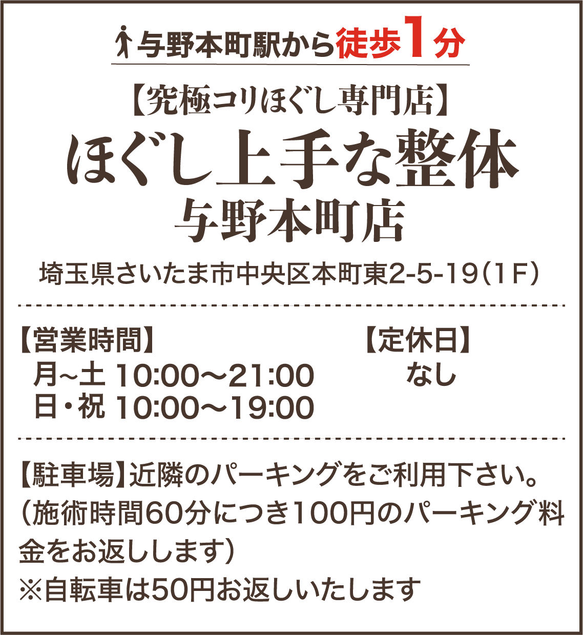 与野本町駅から徒歩1分 【究極コリほぐし専門店】ほぐし上手な整体 与野本町店 埼玉県さいたま市中央区本町東2-5-19（1F） 【営業時間】月〜土 10:00～21:00 日・祝 10:00～19:00 【定休日】なし 【駐車場】近隣のパーキングをご利用下さい。（施術時間60分につき100円のパーキング料金をお返しします） ※自転車は50円お返ししたします。