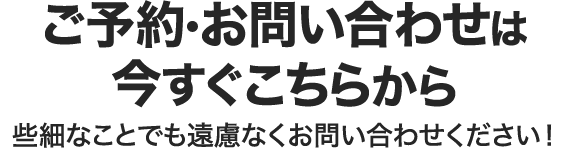 ご予約・お問い合わせは今すぐこちらから 些細なことでも遠慮なくお問い合わせください！