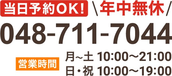 当日予約OK！ 年中無休 048-711-7044 【営業時間】月〜土 10:00～21:00 日・祝 10:00～19:00